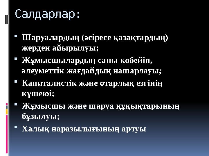 Салдарлар:  Шаруалардың (әсіресе қазақтардың) жерден айырылуы;  Жұмысшылардың саны көбейіп, әлеуметтік жағдайдың нашарлауы;