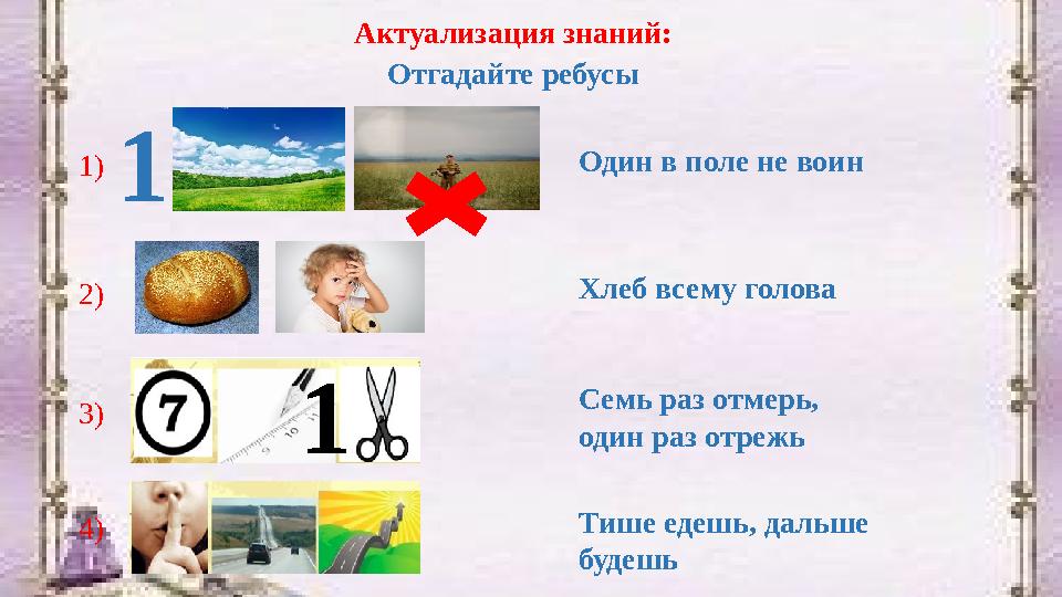 Актуализация знаний: Отгадайте ребусы 1 Один в поле не воин Хлеб всему голова Семь раз отмерь, один раз отрежь Тише едешь, даль