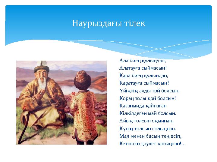 Наурыздағы тілек Ала биең құлындап, Алатауға сыймасын! Қара бие ң құлындап, Қаратауға сыймасын! Үйіңнің алды той болсын, Қораң