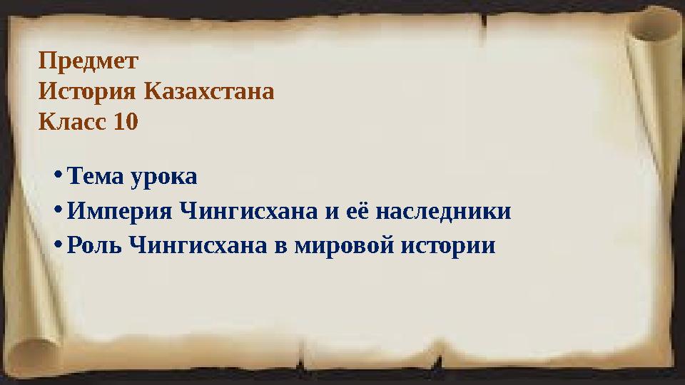 Предмет История Казахстана Класс 10 • Тема урока • Империя Чингисхана и её наследники • Роль Чингисхана в мировой истории