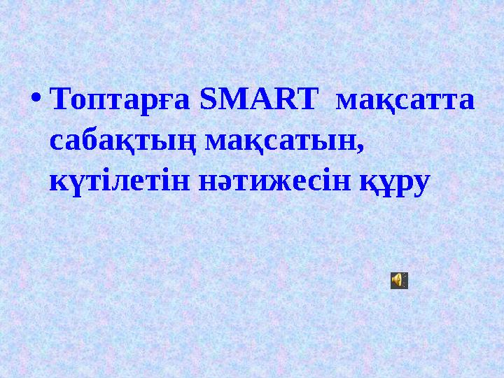 • Топтарға SMART мақсатта сабақтың мақсатын, күтілетін нәтижесін құру