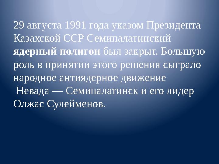 29 августа 1991 года указом Президента Казахской ССР Семипалатинский ядерный полигон был закрыт. Большую роль в принятии это