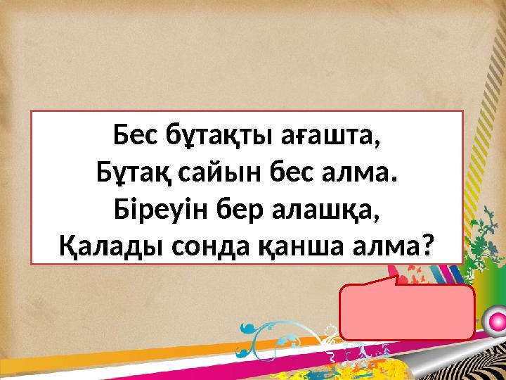 24 Бес бұтақты ағашта, Бұтақ сайын бес алма. Біреуін бер алашқа, Қалады сонда қанша алма?