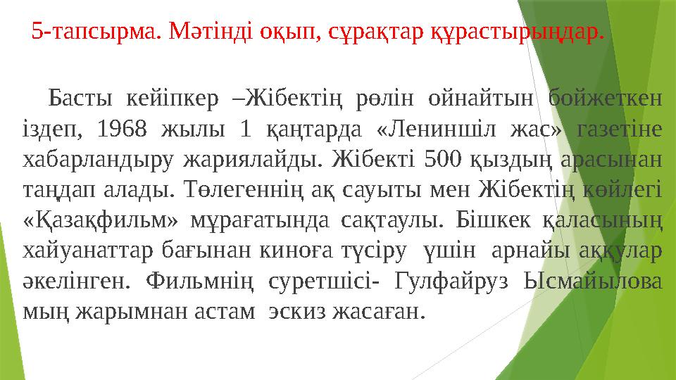 5-тапсырма. Мәтінді оқып, сұрақтар құрастырыңдар. Басты кейіпкер –Жібектің рөлін ойнайтын бойжеткен іздеп, 1968 жылы 1