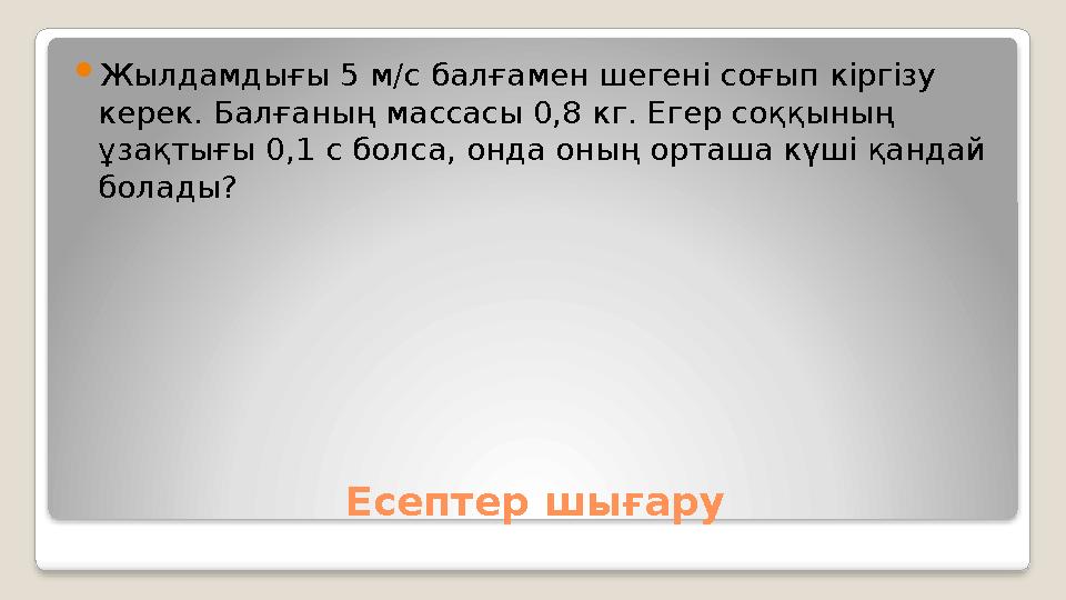 Есептер шығару Жылдамдығы 5 м/с балғамен шегені соғып кіргізу керек. Балғаның массасы 0,8 кг. Егер соққының ұзақтығы 0,1 с бо
