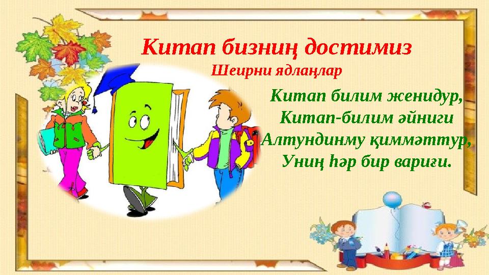 Китап бизниң достимиз Шеирни ядлаңлар Китап билим женидур, Китап-билим әйниги Алтундинму қиммәттур, Униң һәр бир вариғи.