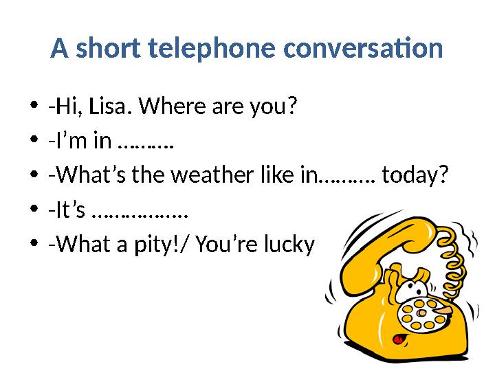 A short telephone conversation • -Hi, Lisa. Where are you? • -I’m in ………. • -What’s the weather like in………. today? • -It’s ……………