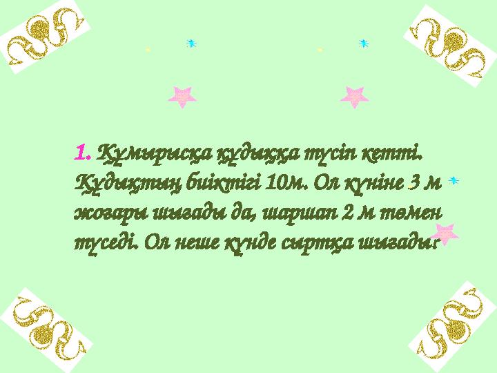 1. Құмырысқа құдыққа түсіп кетті. Құдықтың биіктігі 10м. Ол күніне 3 м жоғары шығады да, шаршап 2 м төмен түседі. Ол неше кү