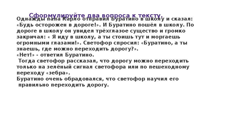 Сформулируйте два вопроса к тексту. Однажды папа Карло отправил Буратино в школу и сказал: « Будь осторожен в дороге! » . И Бур