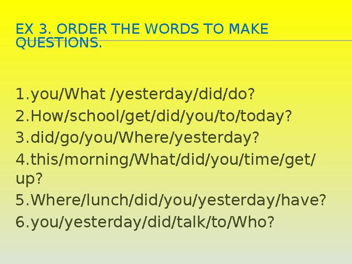 EX 3. ORDER THE WORDS TO MAKE QUESTIONS. 1.you/What /yesterday/did/do? 2.How/school/get/did/you/to/today? 3.did/go/you/Where/ye