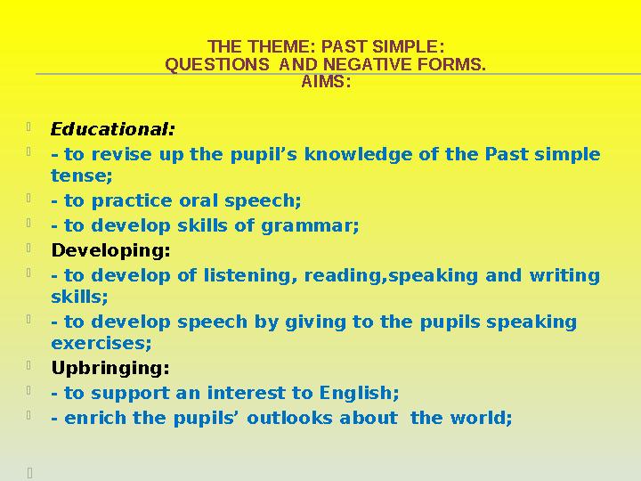 THE THEME: PAST SIMPLE : QUESTIONS AND NEGATIVE FORMS. AIMS:  Educational :  - to revise up the pupil’s knowledge of the Pa