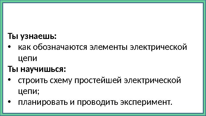 Ты узнаешь: • как обозначаются элементы электрической цепи Ты научишься: • строить схему простейшей электрической цепи; • план