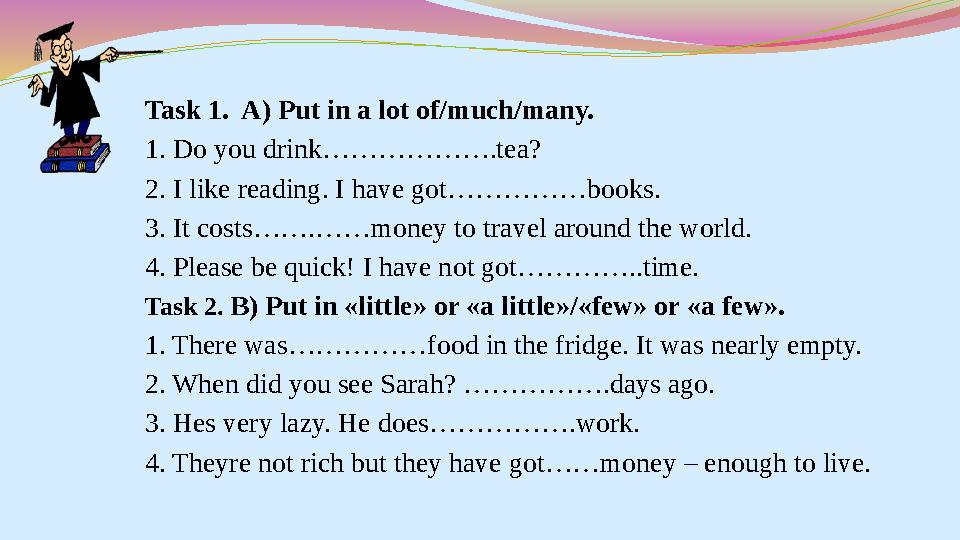 Task 1. A) Put in a lot of/much/many. 1. Do you drink……………….tea? 2. I like reading. I have got……………books. 3. It costs…….……mo