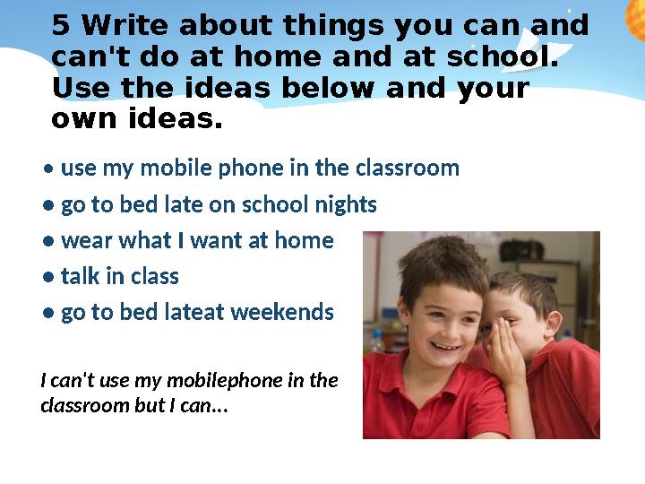 5 Write about things you can and can't do at home and at school. Use the ideas below and your own ideas. • use my mobile pho