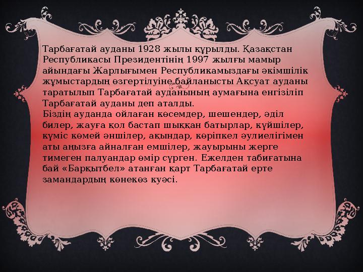 Тарбағатай ауданы 1928 жылы құрылды. Қазақстан Республикасы Президентінің 1997 жылғы мамыр айындағы Жарлығымен Республикамызда
