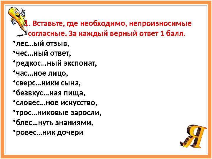 1 . Вставьте, где необходимо, непроизносимые согласные. За каждый верный ответ 1 балл. • лес…ый отзыв, • чес…ный ответ, • р