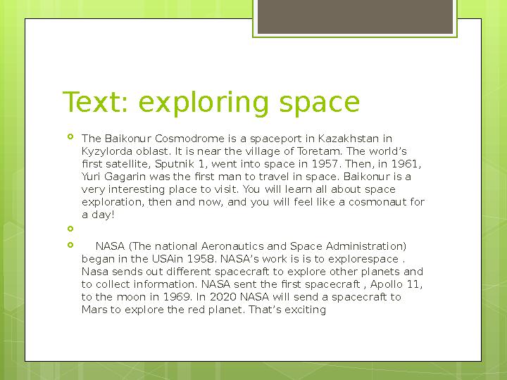 Text: exploring space  The Baikonur Cosmodrome is a spaceport in Kazakhstan in Kyzylorda oblast. It is near the village of Tor