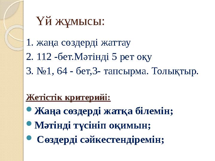 Үй жұмысы: 1. жаңа сөздерді жаттау 2. 112 -бет.Мәтінді 5 рет оқу 3. №1, 64 - бет,3- тапсырма. Толықтыр. Жетістік критерийі:  Жа