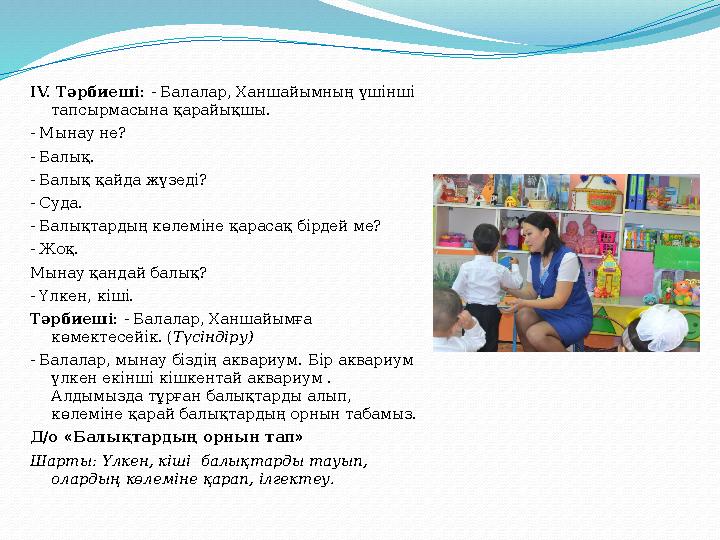 ІV. Тәрбиеші: - Балалар, Ханшайымның үшінші тапсырмасына қарайықшы. - Мынау не? - Балық. - Балық қайда жүзеді? - Суда. - Ба