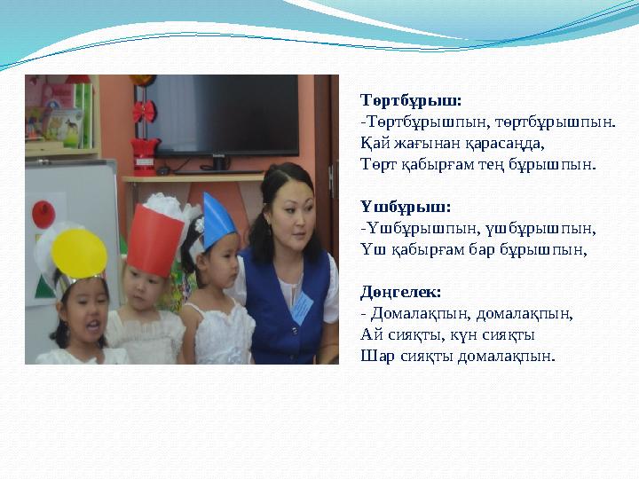 Төртбұрыш : -Төртбұрышпын, төртбұрышпын. Қай жағынан қарасаңда, Төрт қабырғам тең бұрышпын. Үшбұрыш: -Үшбұрышпын, үшбұрышпын, Үш