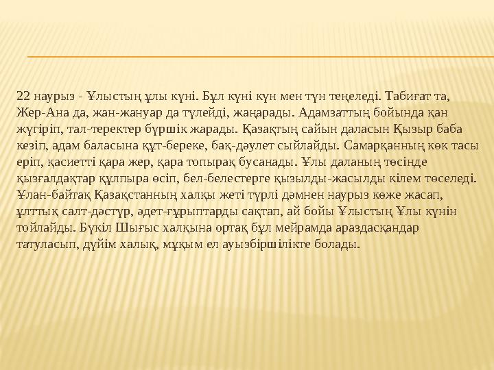 22 наурыз - Ұлыстың ұлы күнi. Бұл күнi күн мен түн теңеледi. Табиғат та, Жер-Ана да, жан-жануар да түлейдi, жаңарады. Адамзатты