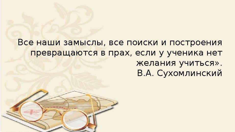 Все наши замыслы, все поиски и построения превращаются в прах, если у ученика нет желания учиться». В.А. Сухомлинский