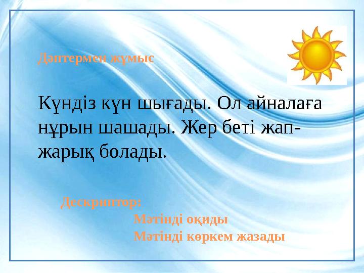 Дескриптор: Мәтінді оқиды Мәтінді көркем жазадыДәптермен жұмыс Күндіз күн шығады. Ол айналаға нұрын шашады. Жер беті жап - жа