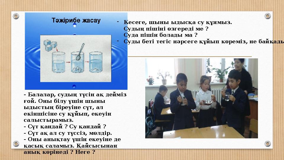 - Балалар, судың түсін ақ дейміз ғой. Оны білу үшін шыны ыдыстың біреуіне сүт, ал екіншісіне су құйып, екеуін салыстырамыз.