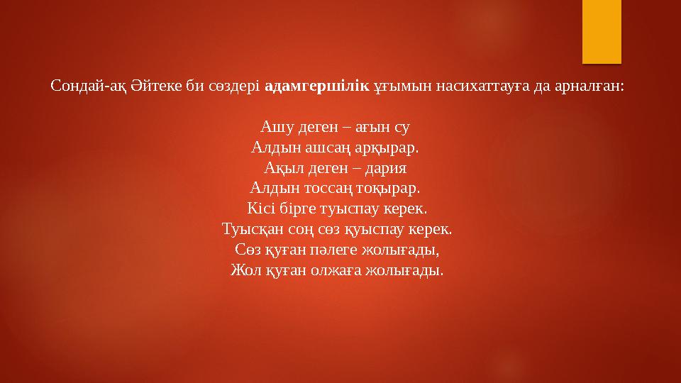 Сондай-ақ Әйтеке би сөздері адамгершілік ұғымын насихаттауға да арналған: Ашу деген – ағын су Алдын ашсаң арқырар. Ақыл де