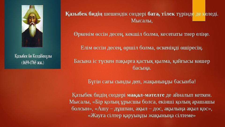 Қазыбек бидің шешендік сөздері бата, тілек түрінде де келеді. Мысалы, Өркенім өссін десең, кекшіл болма, кесепаты тиер елі