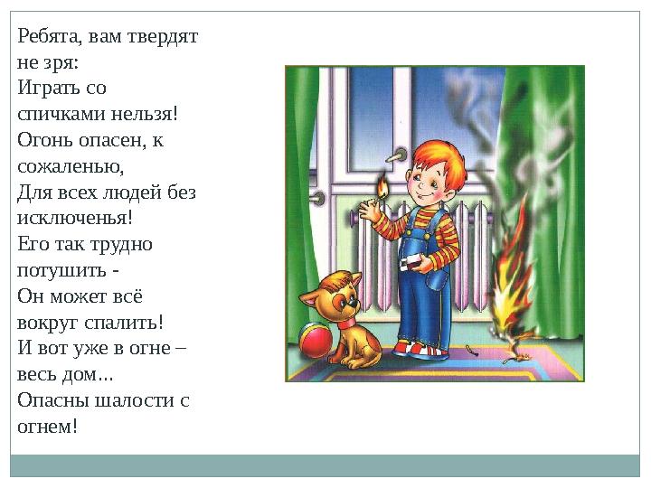 Ребята, вам твердят не зря: Играть со спичками нельзя! Огонь опасен, к сожаленью, Для всех людей без исключенья! Его так тру