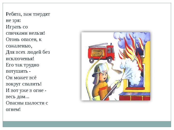 Ребята, вам твердят не зря: Играть со спичками нельзя! Огонь опасен, к сожаленью, Для всех людей без исключенья! Его так тру