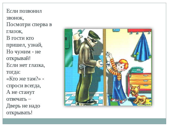 Если позвонил звонок, Посмотри сперва в глазок, В гости кто пришел, узнай, Но чужим - не открывай! Если нет глазка, тогда: