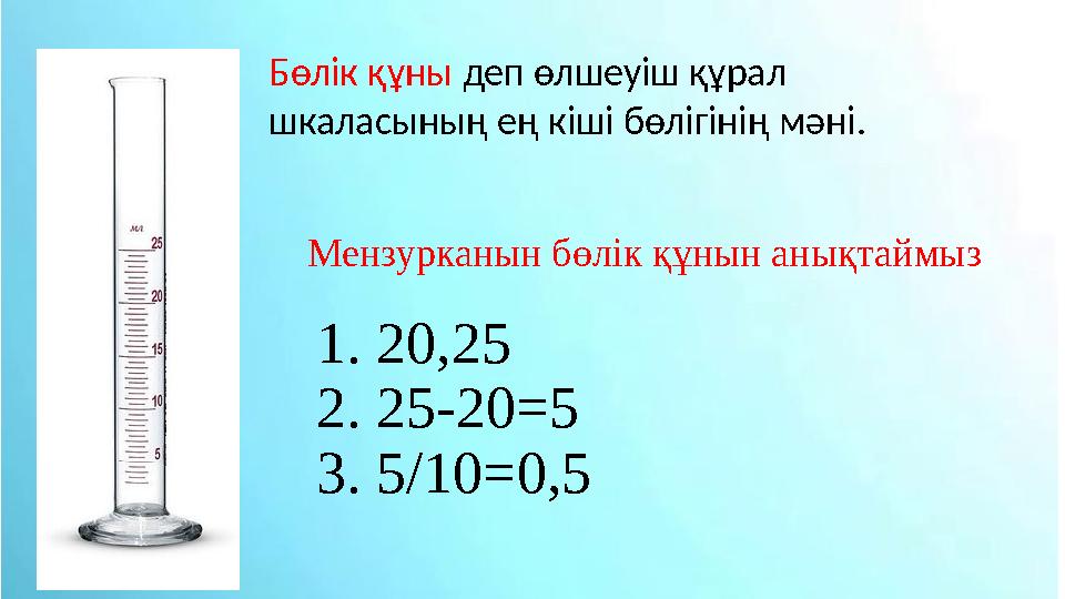 Мензурканын бөлік құнын анықтаймыз 1. 20,25 2. 25-20=5 3. 5 /10=0,5Бөлік құны деп өлшеуіш құрал шкаласының ең кіші бөлігінің м