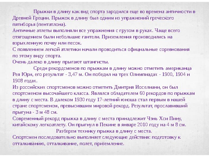 Прыжки в длину как вид спорта зародился еще во времена античности в Древней Греции. Прыжок в длину был одним из упражнений греч