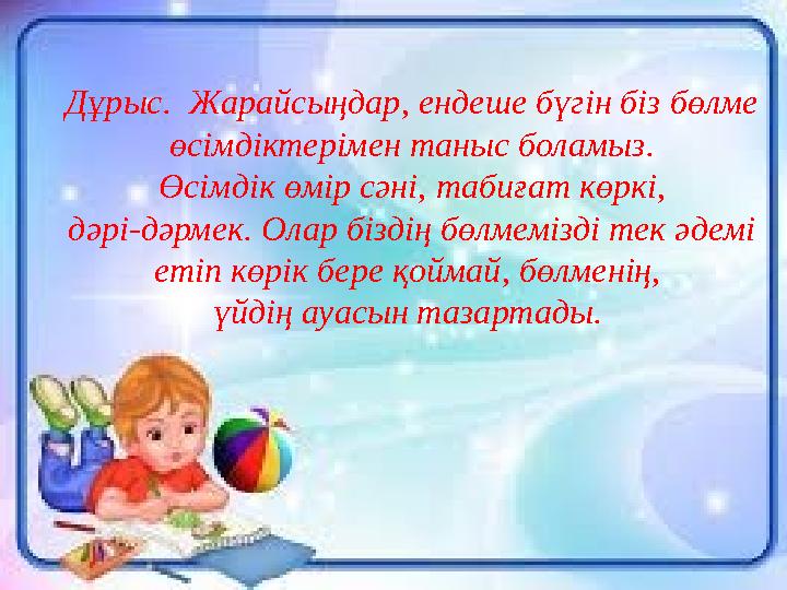 Дұрыс . Жарайсыңдар , ендеше бүгін біз бөлме өсімдіктерімен таныс боламыз . Өсімдік өмір сәні , табиғат көркі , дәрі - д