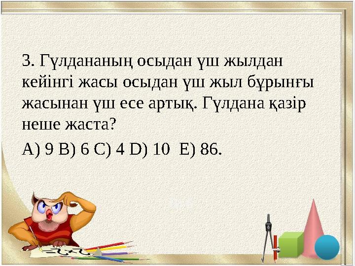 3. Гүлдананың осыдан үш жылдан кейінгі жасы осыдан үш жыл бұрынғы жасынан үш есе артық. Гүлдана қазір неше жаста? A) 9 B) 6 C