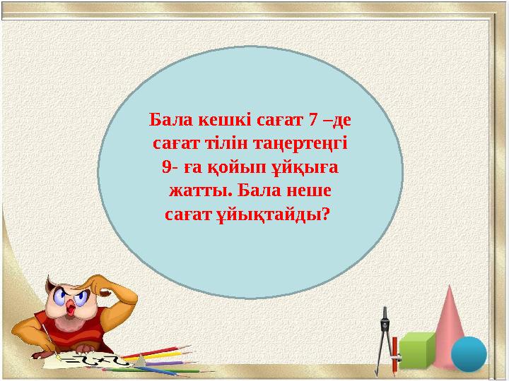 2сағБала кешкі сағат 7 –де сағат тілін таңертеңгі 9- ға қойып ұйқыға жатты. Бала неше сағат ұйықтайды?