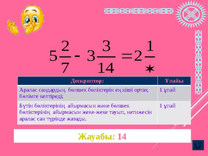 Жауабы: 14   1 2 14 3 3 7 2 5Дескриптор: Ұпайы Аралас сандардың бөлшек бөліктерін ең кіші ортақ бөлімге келтіреді;