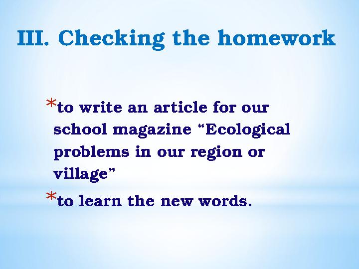 III. Checking the homework * to write an article for our school magazine “Ecological problems in our region or village” * to
