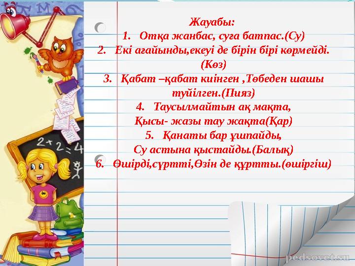 Жауабы: 1. Отқа жанбас, суға батпас.(Су) 2. Екі ағайынды,екеуі де бірін бірі көрмейді. (Көз) 3. Қабат –қабат киінген ,Төбеден ш