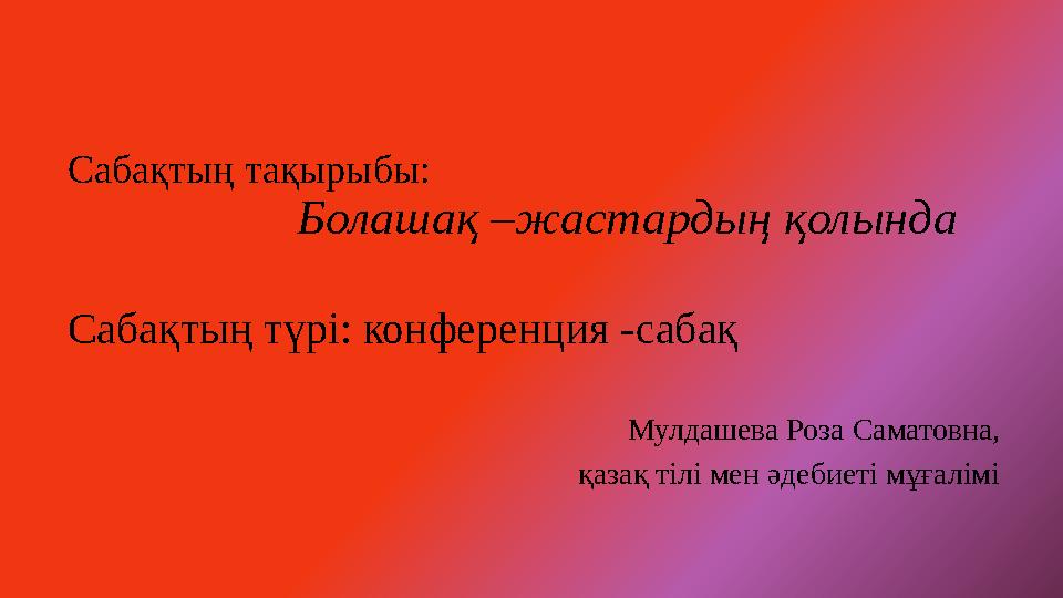 Сабақтың тақырыбы: Болашақ –жастардың қолында Сабақтың түрі: конференция -сабақ Мулдашева Роза Саматовн