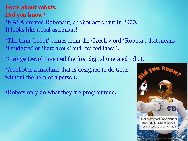 Facts about robots. Did you know? • NASA created Robonaut, a robot astronaut in 2000. It looks like a real astronaut! • The ter