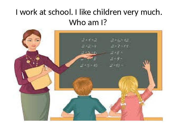 I work at school. I like children very much. Who am I?