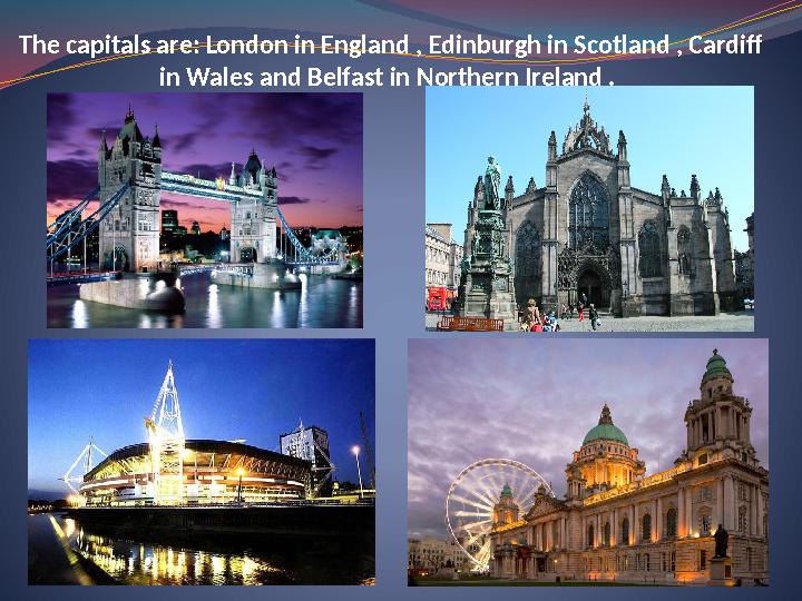 The capitals are: London in England , Edinburgh in Scotland , Cardiff in Wales and Belfast in Northern Ireland .