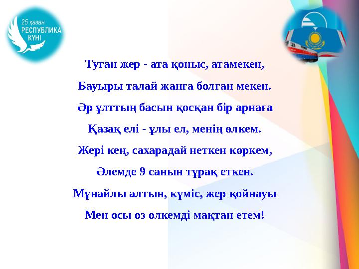 Туған жер - ата қоныс, атамекен, Бауыры талай жанға болған мекен. Әр ұлттың басын қосқан бір арнаға Қазақ елі - ұлы ел, менің өл