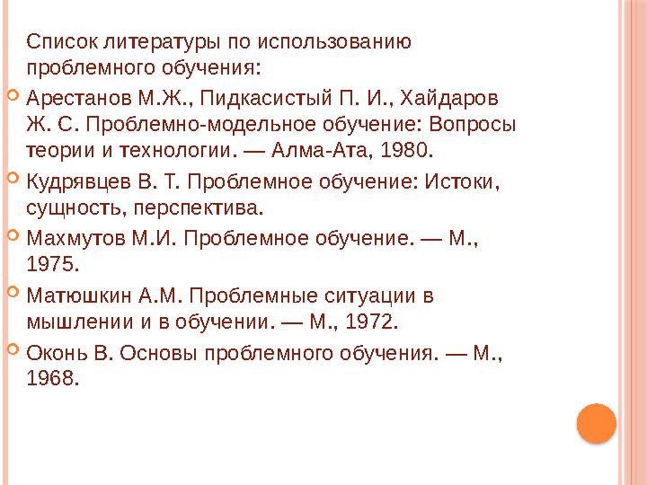 Список литературы по использованию проблемного обучения:  Арестанов М.Ж., Пидкасистый П. И., Хайдаров Ж. С. Проблемно-модельн