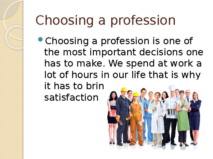 Choosing a profession  Choosing a profession is one of the most important decisions one has to make. We spend at work a lot