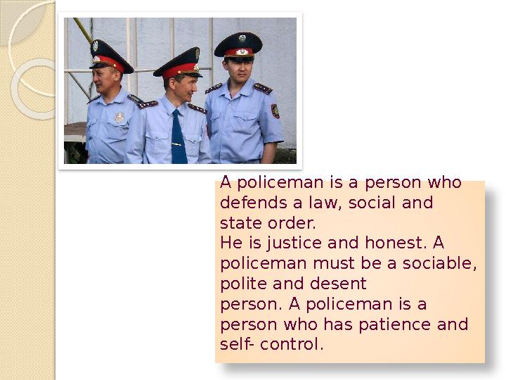 A policeman is a person who defends a law, social and state order. He is justice and honest. A policeman must be a sociable,