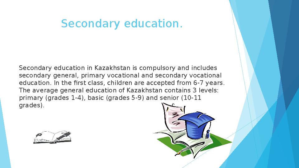 Secondary education. Secondary education in Kazakhstan is compulsory and includes secondary general, primary vocational and s